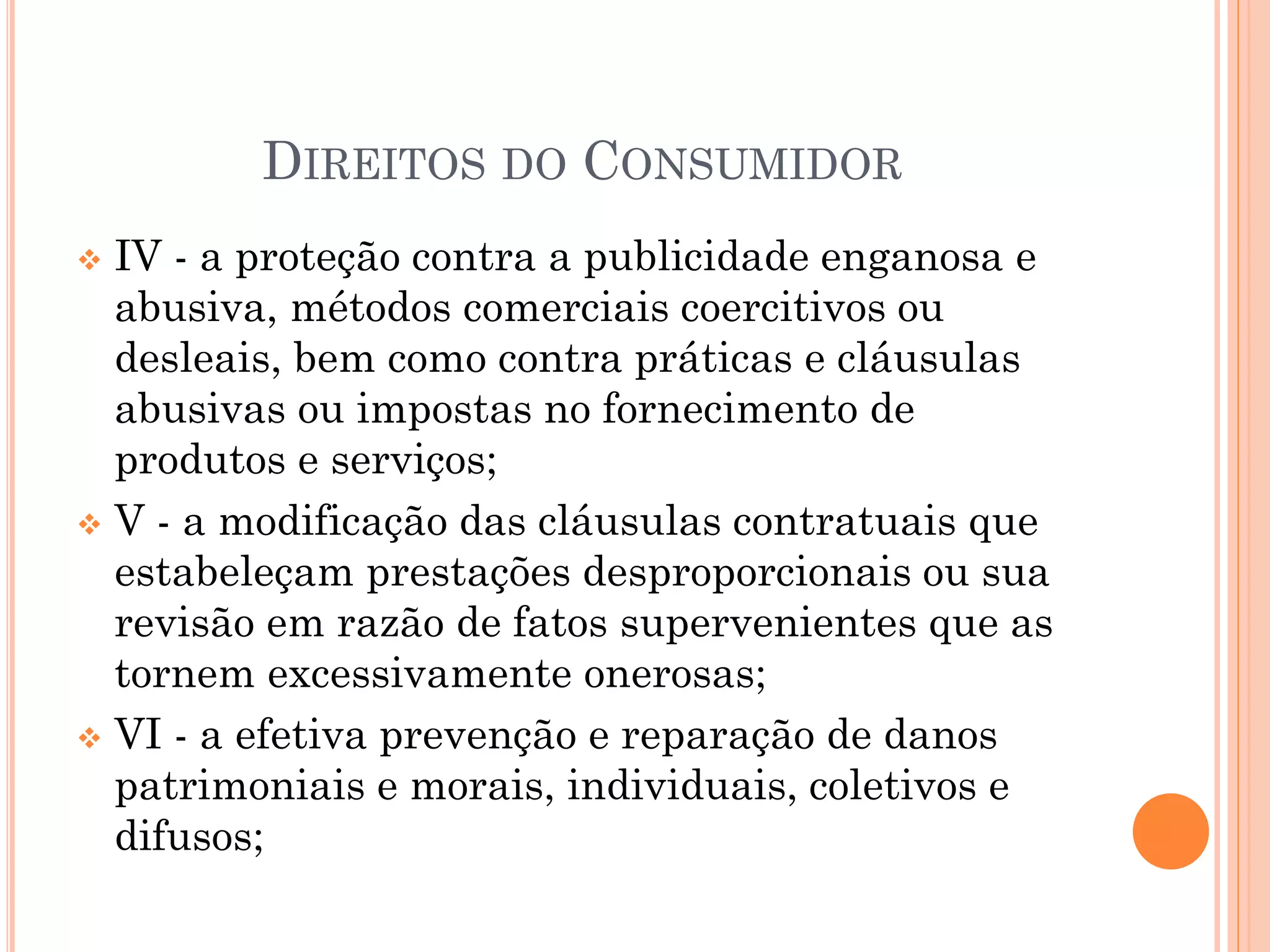 DIREITOS DO CONSUMIDOR
 IV - a proteção contra a publicidade enganosa e
abusiva, métodos comerciais coercitivos ou
desleais, bem como contra práticas e cláusulas
abusivas ou impostas no fornecimento de
produtos e serviços;
 V - a modificação das cláusulas contratuais que
estabeleçam prestações desproporcionais ou sua
revisão em razão de fatos supervenientes que as
tornem excessivamente onerosas;
 VI - a efetiva prevenção e reparação de danos
patrimoniais e morais, individuais, coletivos e
difusos;
 