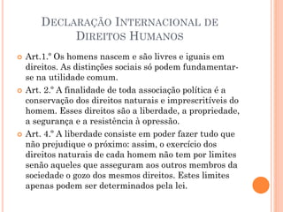 DECLARAÇÃO INTERNACIONAL DE
DIREITOS HUMANOS
 Art.1.º Os homens nascem e são livres e iguais em
direitos. As distinções sociais só podem fundamentar-
se na utilidade comum.
 Art. 2.º A finalidade de toda associação política é a
conservação dos direitos naturais e imprescritíveis do
homem. Esses direitos são a liberdade, a propriedade,
a segurança e a resistência à opressão.
 Art. 4.º A liberdade consiste em poder fazer tudo que
não prejudique o próximo: assim, o exercício dos
direitos naturais de cada homem não tem por limites
senão aqueles que asseguram aos outros membros da
sociedade o gozo dos mesmos direitos. Estes limites
apenas podem ser determinados pela lei.
 