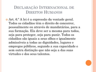 DECLARAÇÃO INTERNACIONAL DE
DIREITOS HUMANOS
 Art. 6.º A lei é a expressão da vontade geral.
Todos os cidadãos têm o direito de concorrer,
pessoalmente ou através de mandatários, para a
sua formação. Ela deve ser a mesma para todos,
seja para proteger, seja para punir. Todos os
cidadãos são iguais a seus olhos e igualmente
admissíveis a todas as dignidades, lugares e
empregos públicos, segundo a sua capacidade e
sem outra distinção que não seja a das suas
virtudes e dos seus talentos.
 