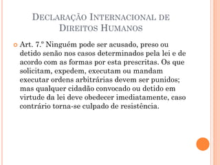  Art. 7.º Ninguém pode ser acusado, preso ou
detido senão nos casos determinados pela lei e de
acordo com as formas por esta prescritas. Os que
solicitam, expedem, executam ou mandam
executar ordens arbitrárias devem ser punidos;
mas qualquer cidadão convocado ou detido em
virtude da lei deve obedecer imediatamente, caso
contrário torna-se culpado de resistência.
DECLARAÇÃO INTERNACIONAL DE
DIREITOS HUMANOS
 
