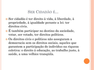 SER CIDADÃO É...
 Ser cidadão é ter direito à vida, à liberdade, à
propriedade, à igualdade perante a lei: ter
direitos civis.
 É também participar no destino da sociedade,
votar, ser votado, ter direitos políticos.
 Os direitos civis e políticos não asseguram a
democracia sem os direitos sociais, aqueles que
garantem a participação do indivíduo na riqueza
coletiva: o direito à educação, ao trabalho justo, à
saúde, a uma velhice tranqüila.
 