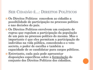 SER CIDADÃO É...: DIREITOS POLÍTICOS
 Os Direitos Políticos concedem ao cidadão a
possibilidade de participação no processo político
e nas decisões do país.
 Os Direitos Políticos envolvem um conjunto de
regras que regulam a participação da população
de um país no processo político do mesmo. Mas o
importante é que eles permitam a participação do
indivíduo na vida pública, concedendo-o o voto
secreto, o poder de escolha e também a
capacidade de se candidatar para cargos públicos.
 Entretanto, cada país pode apresentar
disposições específicas sobre a formulação do
conjunto dos Direitos Políticos dos cidadãos.
 