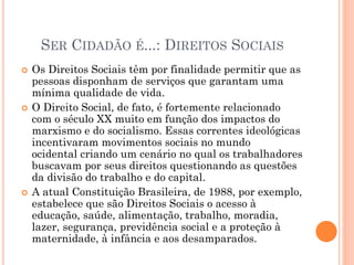 SER CIDADÃO É...: DIREITOS SOCIAIS
 Os Direitos Sociais têm por finalidade permitir que as
pessoas disponham de serviços que garantam uma
mínima qualidade de vida.
 O Direito Social, de fato, é fortemente relacionado
com o século XX muito em função dos impactos do
marxismo e do socialismo. Essas correntes ideológicas
incentivaram movimentos sociais no mundo
ocidental criando um cenário no qual os trabalhadores
buscavam por seus direitos questionando as questões
da divisão do trabalho e do capital.
 A atual Constituição Brasileira, de 1988, por exemplo,
estabelece que são Direitos Sociais o acesso à
educação, saúde, alimentação, trabalho, moradia,
lazer, segurança, previdência social e a proteção à
maternidade, à infância e aos desamparados.
 
