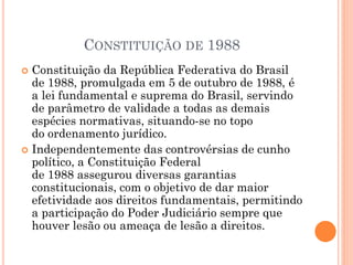 CONSTITUIÇÃO DE 1988
 Constituição da República Federativa do Brasil
de 1988, promulgada em 5 de outubro de 1988, é
a lei fundamental e suprema do Brasil, servindo
de parâmetro de validade a todas as demais
espécies normativas, situando-se no topo
do ordenamento jurídico.
 Independentemente das controvérsias de cunho
político, a Constituição Federal
de 1988 assegurou diversas garantias
constitucionais, com o objetivo de dar maior
efetividade aos direitos fundamentais, permitindo
a participação do Poder Judiciário sempre que
houver lesão ou ameaça de lesão a direitos.
 