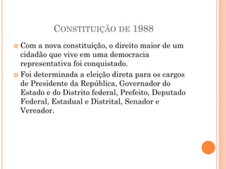 CONSTITUIÇÃO DE 1988
 Com a nova constituição, o direito maior de um
cidadão que vive em uma democracia
representativa foi conquistado.
 Foi determinada a eleição direta para os cargos
de Presidente da República, Governador do
Estado e do Distrito federal, Prefeito, Deputado
Federal, Estadual e Distrital, Senador e
Vereador.
 