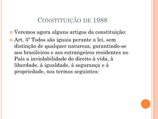 CONSTITUIÇÃO DE 1988
 Veremos agora alguns artigos da constituição:
 Art. 5º Todos são iguais perante a lei, sem
distinção de qualquer natureza, garantindo-se
aos brasileiros e aos estrangeiros residentes no
País a inviolabilidade do direito à vida, à
liberdade, à igualdade, à segurança e à
propriedade, nos termos seguintes:
 