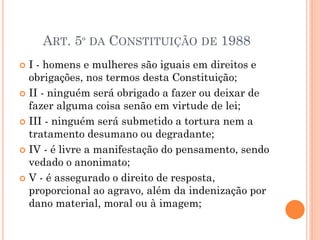 ART. 5º DA CONSTITUIÇÃO DE 1988
 I - homens e mulheres são iguais em direitos e
obrigações, nos termos desta Constituição;
 II - ninguém será obrigado a fazer ou deixar de
fazer alguma coisa senão em virtude de lei;
 III - ninguém será submetido a tortura nem a
tratamento desumano ou degradante;
 IV - é livre a manifestação do pensamento, sendo
vedado o anonimato;
 V - é assegurado o direito de resposta,
proporcional ao agravo, além da indenização por
dano material, moral ou à imagem;
 