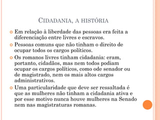 CIDADANIA, A HISTÓRIA
 Em relação à liberdade das pessoas era feita a
diferenciação entre livres e escravos.
 Pessoas comuns que não tinham o direito de
ocupar todos os cargos políticos.
 Os romanos livres tinham cidadania: eram,
portanto, cidadãos, mas nem todos podiam
ocupar os cargos políticos, como ode senador ou
de magistrado, nem os mais altos cargos
administrativos.
 Uma particularidade que deve ser ressaltada é
que as mulheres não tinham a cidadania ativa e
por esse motivo nunca houve mulheres na Senado
nem nas magistraturas romanas.
 