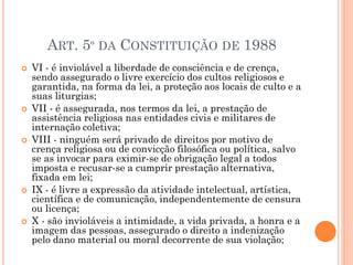  VI - é inviolável a liberdade de consciência e de crença,
sendo assegurado o livre exercício dos cultos religiosos e
garantida, na forma da lei, a proteção aos locais de culto e a
suas liturgias;
 VII - é assegurada, nos termos da lei, a prestação de
assistência religiosa nas entidades civis e militares de
internação coletiva;
 VIII - ninguém será privado de direitos por motivo de
crença religiosa ou de convicção filosófica ou política, salvo
se as invocar para eximir-se de obrigação legal a todos
imposta e recusar-se a cumprir prestação alternativa,
fixada em lei;
 IX - é livre a expressão da atividade intelectual, artística,
científica e de comunicação, independentemente de censura
ou licença;
 X - são invioláveis a intimidade, a vida privada, a honra e a
imagem das pessoas, assegurado o direito a indenização
pelo dano material ou moral decorrente de sua violação;
ART. 5º DA CONSTITUIÇÃO DE 1988
 