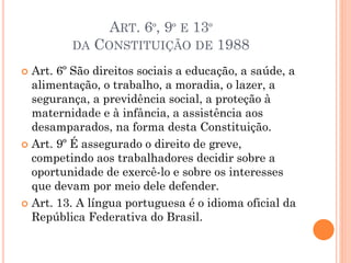  Art. 6º São direitos sociais a educação, a saúde, a
alimentação, o trabalho, a moradia, o lazer, a
segurança, a previdência social, a proteção à
maternidade e à infância, a assistência aos
desamparados, na forma desta Constituição.
 Art. 9º É assegurado o direito de greve,
competindo aos trabalhadores decidir sobre a
oportunidade de exercê-lo e sobre os interesses
que devam por meio dele defender.
 Art. 13. A língua portuguesa é o idioma oficial da
República Federativa do Brasil.
ART. 6º, 9º E 13º
DA CONSTITUIÇÃO DE 1988
 