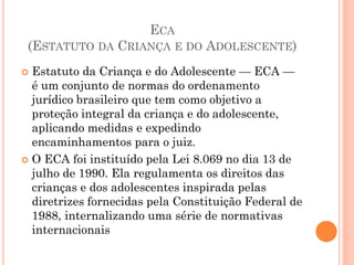  Estatuto da Criança e do Adolescente — ECA —
é um conjunto de normas do ordenamento
jurídico brasileiro que tem como objetivo a
proteção integral da criança e do adolescente,
aplicando medidas e expedindo
encaminhamentos para o juiz.
 O ECA foi instituído pela Lei 8.069 no dia 13 de
julho de 1990. Ela regulamenta os direitos das
crianças e dos adolescentes inspirada pelas
diretrizes fornecidas pela Constituição Federal de
1988, internalizando uma série de normativas
internacionais
ECA
(ESTATUTO DA CRIANÇA E DO ADOLESCENTE)
 