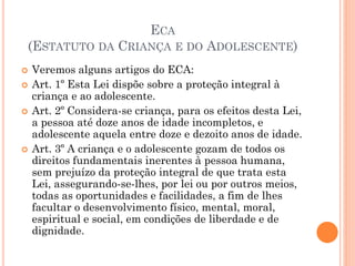 ECA
(ESTATUTO DA CRIANÇA E DO ADOLESCENTE)
 Veremos alguns artigos do ECA:
 Art. 1º Esta Lei dispõe sobre a proteção integral à
criança e ao adolescente.
 Art. 2º Considera-se criança, para os efeitos desta Lei,
a pessoa até doze anos de idade incompletos, e
adolescente aquela entre doze e dezoito anos de idade.
 Art. 3º A criança e o adolescente gozam de todos os
direitos fundamentais inerentes à pessoa humana,
sem prejuízo da proteção integral de que trata esta
Lei, assegurando-se-lhes, por lei ou por outros meios,
todas as oportunidades e facilidades, a fim de lhes
facultar o desenvolvimento físico, mental, moral,
espiritual e social, em condições de liberdade e de
dignidade.
 