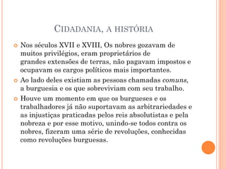 CIDADANIA, A HISTÓRIA
 Nos séculos XVII e XVIII, Os nobres gozavam de
muitos privilégios, eram proprietários de
grandes extensões de terras, não pagavam impostos e
ocupavam os cargos políticos mais importantes.
 Ao lado deles existiam as pessoas chamadas comuns,
a burguesia e os que sobreviviam com seu trabalho.
 Houve um momento em que os burgueses e os
trabalhadores já não suportavam as arbitrariedades e
as injustiças praticadas pelos reis absolutistas e pela
nobreza e por esse motivo, unindo-se todos contra os
nobres, fizeram uma série de revoluções, conhecidas
como revoluções burguesas.
 