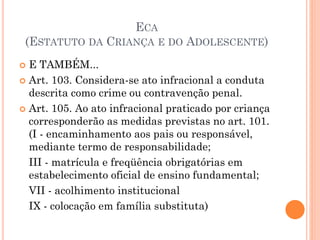 ECA
(ESTATUTO DA CRIANÇA E DO ADOLESCENTE)
 E TAMBÉM...
 Art. 103. Considera-se ato infracional a conduta
descrita como crime ou contravenção penal.
 Art. 105. Ao ato infracional praticado por criança
corresponderão as medidas previstas no art. 101.
(I - encaminhamento aos pais ou responsável,
mediante termo de responsabilidade;
III - matrícula e freqüência obrigatórias em
estabelecimento oficial de ensino fundamental;
VII - acolhimento institucional
IX - colocação em família substituta)
 