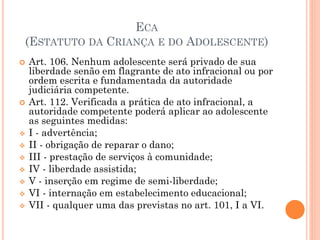 ECA
(ESTATUTO DA CRIANÇA E DO ADOLESCENTE)
 Art. 106. Nenhum adolescente será privado de sua
liberdade senão em flagrante de ato infracional ou por
ordem escrita e fundamentada da autoridade
judiciária competente.
 Art. 112. Verificada a prática de ato infracional, a
autoridade competente poderá aplicar ao adolescente
as seguintes medidas:
 I - advertência;
 II - obrigação de reparar o dano;
 III - prestação de serviços à comunidade;
 IV - liberdade assistida;
 V - inserção em regime de semi-liberdade;
 VI - internação em estabelecimento educacional;
 VII - qualquer uma das previstas no art. 101, I a VI.
 