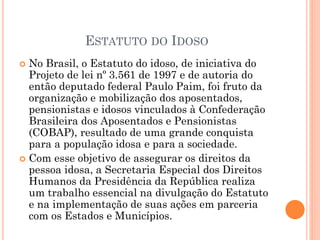 ESTATUTO DO IDOSO
 No Brasil, o Estatuto do idoso, de iniciativa do
Projeto de lei nº 3.561 de 1997 e de autoria do
então deputado federal Paulo Paim, foi fruto da
organização e mobilização dos aposentados,
pensionistas e idosos vinculados à Confederação
Brasileira dos Aposentados e Pensionistas
(COBAP), resultado de uma grande conquista
para a população idosa e para a sociedade.
 Com esse objetivo de assegurar os direitos da
pessoa idosa, a Secretaria Especial dos Direitos
Humanos da Presidência da República realiza
um trabalho essencial na divulgação do Estatuto
e na implementação de suas ações em parceria
com os Estados e Municípios.
 