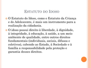 ESTATUTO DO IDOSO
 O Estatuto do Idoso, como o Estatuto da Criança
e do Adolescente, é mais um instrumento para a
realização da cidadania.
 O idoso possui direito à liberdade, à dignidade,
à integridade, à educação, à saúde, a um meio
ambiente de qualidade, entre outros direitos
fundamentais (individuais, sociais, difusos e
coletivos), cabendo ao Estado, à Sociedade e à
família a responsabilidade pela proteção e
garantia desses direitos.
 