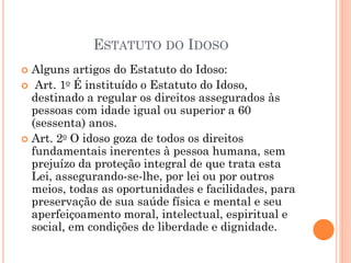 ESTATUTO DO IDOSO
 Alguns artigos do Estatuto do Idoso:
 Art. 1o É instituído o Estatuto do Idoso,
destinado a regular os direitos assegurados às
pessoas com idade igual ou superior a 60
(sessenta) anos.
 Art. 2o O idoso goza de todos os direitos
fundamentais inerentes à pessoa humana, sem
prejuízo da proteção integral de que trata esta
Lei, assegurando-se-lhe, por lei ou por outros
meios, todas as oportunidades e facilidades, para
preservação de sua saúde física e mental e seu
aperfeiçoamento moral, intelectual, espiritual e
social, em condições de liberdade e dignidade.
 