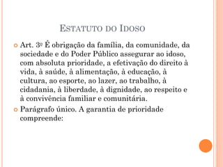 ESTATUTO DO IDOSO
 Art. 3o É obrigação da família, da comunidade, da
sociedade e do Poder Público assegurar ao idoso,
com absoluta prioridade, a efetivação do direito à
vida, à saúde, à alimentação, à educação, à
cultura, ao esporte, ao lazer, ao trabalho, à
cidadania, à liberdade, à dignidade, ao respeito e
à convivência familiar e comunitária.
 Parágrafo único. A garantia de prioridade
compreende:
 