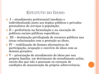 ESTATUTO DO IDOSO
 I – atendimento preferencial imediato e
individualizado junto aos órgãos públicos e privados
prestadores de serviços à população;
 II – preferência na formulação e na execução de
políticas sociais públicas específicas;
 III – destinação privilegiada de recursos públicos nas
áreas relacionadas com a proteção ao idoso;
 IV – viabilização de formas alternativas de
participação, ocupação e convívio do idoso com as
demais gerações;
 V – priorização do atendimento do idoso por sua
própria família, em detrimento do atendimento asilar,
exceto dos que não a possuam ou careçam de
condições de manutenção da própria sobrevivência;
 