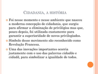 CIDADANIA, A HISTÓRIA
 Foi nesse momento e nesse ambiente que nasceu
a moderna concepção de cidadania, que surgiu
para afirmar a eliminação de privilégios mas que,
pouco depois, foi utilizada exatamente para
garantir a superioridade de novos privilegiados.
 Símbolo desse movimento são reconhecido como
Revolução Francesa.
 Uma das inovações importantes ocorria
justamente com o uso das palavras cidadão e
cidadã, para simbolizar a igualdade de todos.
 