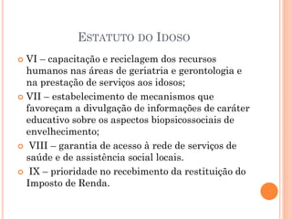  VI – capacitação e reciclagem dos recursos
humanos nas áreas de geriatria e gerontologia e
na prestação de serviços aos idosos;
 VII – estabelecimento de mecanismos que
favoreçam a divulgação de informações de caráter
educativo sobre os aspectos biopsicossociais de
envelhecimento;
 VIII – garantia de acesso à rede de serviços de
saúde e de assistência social locais.
 IX – prioridade no recebimento da restituição do
Imposto de Renda.
ESTATUTO DO IDOSO
 