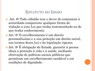 ESTATUTO DO IDOSO
 Art. 6o Todo cidadão tem o dever de comunicar à
autoridade competente qualquer forma de
violação a esta Lei que tenha testemunhado ou de
que tenha conhecimento.
 Art. 8o O envelhecimento é um direito
personalíssimo e a sua proteção um direito social,
nos termos desta Lei e da legislação vigente.
 Art. 9o É obrigação do Estado, garantir à pessoa
idosa a proteção à vida e à saúde, mediante
efetivação de políticas sociais públicas que
permitam um envelhecimento saudável e em
condições de dignidade.
 
