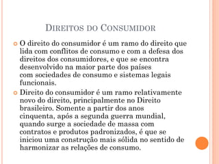 DIREITOS DO CONSUMIDOR
 O direito do consumidor é um ramo do direito que
lida com conflitos de consumo e com a defesa dos
direitos dos consumidores, e que se encontra
desenvolvido na maior parte dos países
com sociedades de consumo e sistemas legais
funcionais.
 Direito do consumidor é um ramo relativamente
novo do direito, principalmente no Direito
brasileiro. Somente a partir dos anos
cinquenta, após a segunda guerra mundial,
quando surge a sociedade de massa com
contratos e produtos padronizados, é que se
iniciou uma construção mais sólida no sentido de
harmonizar as relações de consumo.
 