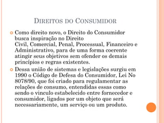 DIREITOS DO CONSUMIDOR
 Como direito novo, o Direito do Consumidor
busca inspiração no Direito
Civil, Comercial, Penal, Processual, Financeiro e
Administrativo, para de uma forma coerente
atingir seus objetivos sem ofender os demais
princípios e regras existentes.
 Dessa união de sistemas e legislações surgiu em
1990 o Código de Defesa do Consumidor, Lei No
8078/90, que foi criado para regulamentar as
relações de consumo, entendidas essas como
sendo o vinculo estabelecido entre fornecedor e
consumidor, ligados por um objeto que será
necessariamente, um serviço ou um produto.
 