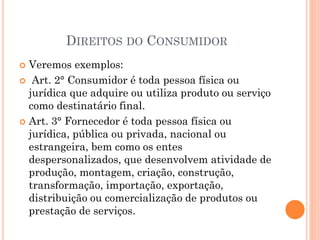 DIREITOS DO CONSUMIDOR
 Veremos exemplos:
 Art. 2° Consumidor é toda pessoa física ou
jurídica que adquire ou utiliza produto ou serviço
como destinatário final.
 Art. 3° Fornecedor é toda pessoa física ou
jurídica, pública ou privada, nacional ou
estrangeira, bem como os entes
despersonalizados, que desenvolvem atividade de
produção, montagem, criação, construção,
transformação, importação, exportação,
distribuição ou comercialização de produtos ou
prestação de serviços.
 