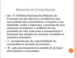 DIREITOS DO CONSUMIDOR
 Art. 4º A Política Nacional das Relações de
Consumo tem por objetivo o atendimento das
necessidades dos consumidores, o respeito à sua
dignidade, saúde e segurança, a proteção de seus
interesses econômicos, a melhoria da sua
qualidade de vida, bem como a transparência e
harmonia das relações de consumo, atendidos os
seguintes princípios:
 I - reconhecimento da vulnerabilidade do
consumidor no mercado de consumo;
 II - ação governamental no sentido de proteger
efetivamente o consumidor:
 