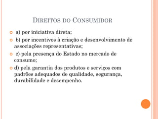 DIREITOS DO CONSUMIDOR
 a) por iniciativa direta;
 b) por incentivos à criação e desenvolvimento de
associações representativas;
 c) pela presença do Estado no mercado de
consumo;
 d) pela garantia dos produtos e serviços com
padrões adequados de qualidade, segurança,
durabilidade e desempenho.
 