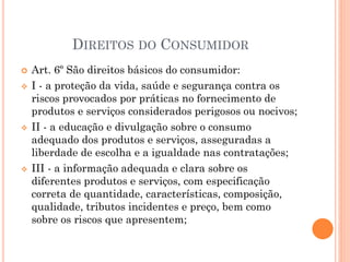  Art. 6º São direitos básicos do consumidor:
 I - a proteção da vida, saúde e segurança contra os
riscos provocados por práticas no fornecimento de
produtos e serviços considerados perigosos ou nocivos;
 II - a educação e divulgação sobre o consumo
adequado dos produtos e serviços, asseguradas a
liberdade de escolha e a igualdade nas contratações;
 III - a informação adequada e clara sobre os
diferentes produtos e serviços, com especificação
correta de quantidade, características, composição,
qualidade, tributos incidentes e preço, bem como
sobre os riscos que apresentem;
DIREITOS DO CONSUMIDOR
 