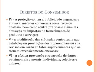 DIREITOS DO CONSUMIDOR
 IV - a proteção contra a publicidade enganosa e
abusiva, métodos comerciais coercitivos ou
desleais, bem como contra práticas e cláusulas
abusivas ou impostas no fornecimento de
produtos e serviços;
 V - a modificação das cláusulas contratuais que
estabeleçam prestações desproporcionais ou sua
revisão em razão de fatos supervenientes que as
tornem excessivamente onerosas;
 VI - a efetiva prevenção e reparação de danos
patrimoniais e morais, individuais, coletivos e
difusos;
 