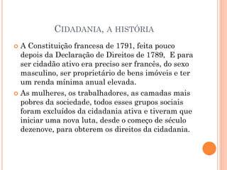 CIDADANIA, A HISTÓRIA
 A Constituição francesa de 1791, feita pouco
depois da Declaração de Direitos de 1789, E para
ser cidadão ativo era preciso ser francês, do sexo
masculino, ser proprietário de bens imóveis e ter
um renda mínima anual elevada.
 As mulheres, os trabalhadores, as camadas mais
pobres da sociedade, todos esses grupos sociais
foram excluídos da cidadania ativa e tiveram que
iniciar uma nova luta, desde o começo de século
dezenove, para obterem os direitos da cidadania.
 