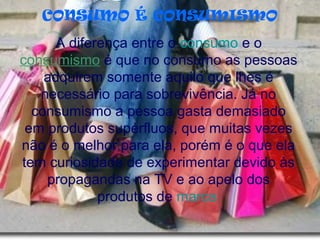 CONSUMO É CONSUMISMO
A diferença entre o consumo e o
consumismo é que no consumo as pessoas
adquirem somente aquilo que lhes é
necessário para sobrevivência. Já no
consumismo a pessoa gasta demasiado
em produtos supérfluos, que muitas vezes
não é o melhor para ela, porém é o que ela
tem curiosidade de experimentar devido às
propagandas na TV e ao apelo dos
produtos de marca
 