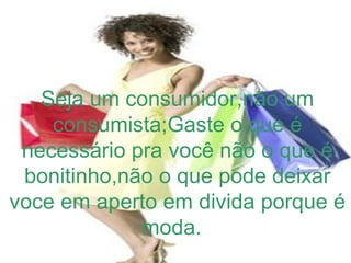 Seja um consumidor,não um
consumista;Gaste o que é
necessário pra você não o que é
bonitinho,não o que pode deixar
voce em aperto em divida porque é
moda.
 