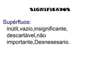 SIGNIFICADOS
Supérfluos:
inútil,vazio,insignificante,
descartável,não
importante,Desnesesario.
 