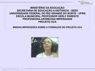 
      
     
      
       Colour outside the lines 
      
     
      
       MINISTÉRIO DA EDUCAÇÃO 
       SECRETARIA DE EDUCAÇÃO A DISTÂNCIA - SEED 
       UNIVERSIDADE FEDERAL DO RIO GRANDE DO NORTE - UFRN 
       ESCOLA MUNICIPAL PROFESSOR HERLY PARENTE 
       PROFESSORA:APARECIDA IMPERIANOS 
       PROJETO UCA 
       
       MINHAS IMPRESSÕES SOBRE A FORMAÇÃO DO PROJETO UCA 
      
     
      
     