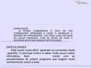 
      
     
      
       Colour outside the lines 
      
     
      
       DIFICULDADES 
       Está sendo muito difícil  aprender os comandos deste  aparelho. O principal motivo é saber muito pouco sobre informática. Sem contar com as peculiaridades do próprio programa que exigem muito conhecimento sobre a área. 
      
     
      
       
       AVANOJEÇOS 
       jÁ POSSO COMEMORAR O FATO DE TER CONSEGUIDO APRENDER A LIGAR O APARELHO E ENTRAR NO KPRESENTER. vOU PARA CASA ESTUDAR AS AULAS PASSADAS, COM AS DICAS DE HOJE E SUPERAR MUITA DAS MINHAS DIFICULDADES. 
      
     