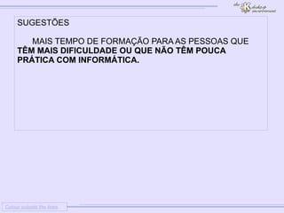
      
     
      
       Colour outside the lines 
      
     
      
       SUGESTÕES 
       
       MAIS TEMPO DE FORMAÇÃO PARA AS PESSOAS QUE 
       TÊM MAIS DIFICULDADE OU QUE NÃO TÊM POUCA PRÁTICA COM INFORMÁTICA. 
       
       
       
      
     