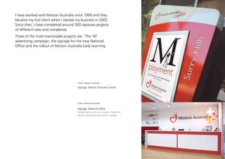 I have worked with Mission Australia since 1999 and they
became my first client when I started my business in 2002.
Since then, I have completed around 300 separate projects
of different sizes and complexity.
Three of the most memorable projects are: ‘The ‘M’
advertising campaign, the signage for the new National
Office and the rollout of Mission Australia Early Learning.




                                        Client: Mission Australia

                                        Signage: Mission Australia Centre




                                        Client: Mission Australia

                                        Signage: National Office
                                        Signage design and interior graphic displays for
                                        Mission Australia National Office in Sydney
 