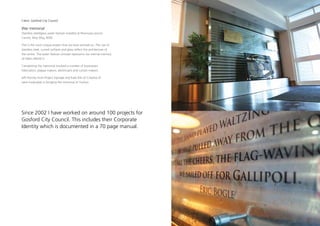 Client: Gosford City Council

War memorial
Stainless steel/glass water feature installed at Peninsula Leisure
Centre, Woy Woy, NSW.

This is the most unique project that we have worked on. The use of
stainless steel, curved surfaces and glass reflect the architecture of
the centre. The water feature concept represents our eternal memory
of fallen ANZACS.

Completing the memorial involved a number of businesses:
Fabricators, plaque makers, electricians and curtain makers.

Jeff Hornby from Project Signage and Kate Ellis of Creative iD
were invaluable in bringing the memorial to fruition.




Since 2002 I have worked on around 100 projects for
Gosford City Council. This includes their Corporate
Identity which is documented in a 70 page manual.
 