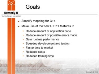 Goals

     Simplify mapping for C++
     Make use of the new C++11 features to
     •   Reduce amount of application code
     •   Reduce amount of possible errors made
     •   Gain runtime performance
     •   Speedup development and testing
     •   Faster time to market
     •   Reduced costs
     •   Reduced training time




10                                               Copyright © 2013
 