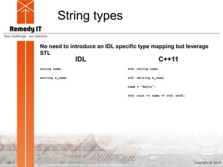 String types

     No need to introduce an IDL specific type mapping but leverage
     STL
                       IDL                             C++11
     string name;                    std::string name;

     wstring w_name;                 std::wstring w_name;

                                     name = “Hello”;

                                     std::cout << name << std::endl;




12                                                                     Copyright © 2013
 