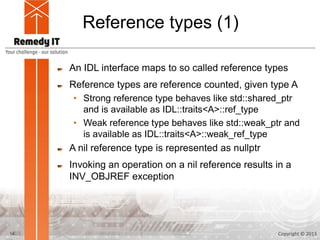 Reference types (1)

     An IDL interface maps to so called reference types
     Reference types are reference counted, given type A
      • Strong reference type behaves like std::shared_ptr
        and is available as IDL::traits<A>::ref_type
      • Weak reference type behaves like std::weak_ptr and
        is available as IDL::traits<A>::weak_ref_type
     A nil reference type is represented as nullptr
     Invoking an operation on a nil reference results in a
     INV_OBJREF exception




14                                                    Copyright © 2013
 
