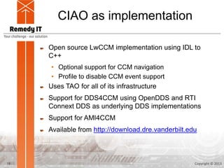 CIAO as implementation

     Open source LwCCM implementation using IDL to
     C++
      • Optional support for CCM navigation
      • Profile to disable CCM event support
     Uses TAO for all of its infrastructure
     Support for DDS4CCM using OpenDDS and RTI
     Connext DDS as underlying DDS implementations
     Support for AMI4CCM
     Available from http://download.dre.vanderbilt.edu



19                                                   Copyright © 2013
 
