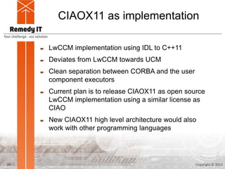 CIAOX11 as implementation

     LwCCM implementation using IDL to C++11
     Deviates from LwCCM towards UCM
     Clean separation between CORBA and the user
     component executors
     Current plan is to release CIAOX11 as open source
     LwCCM implementation using a similar license as
     CIAO
     New CIAOX11 high level architecture would also
     work with other programming languages




20                                                 Copyright © 2013
 