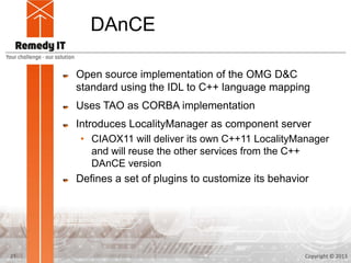 DAnCE

     Open source implementation of the OMG D&C
     standard using the IDL to C++ language mapping
     Uses TAO as CORBA implementation
     Introduces LocalityManager as component server
      • CIAOX11 will deliver its own C++11 LocalityManager
         and will reuse the other services from the C++
         DAnCE version
     Defines a set of plugins to customize its behavior




21                                                  Copyright © 2013
 