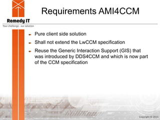 Requirements AMI4CCM

    Pure client side solution
    Shall not extend the LwCCM specification
    Reuse the Generic Interaction Support (GIS) that
    was introduced by DDS4CCM and which is now part
    of the CCM specification




3                                               Copyright © 2013
 